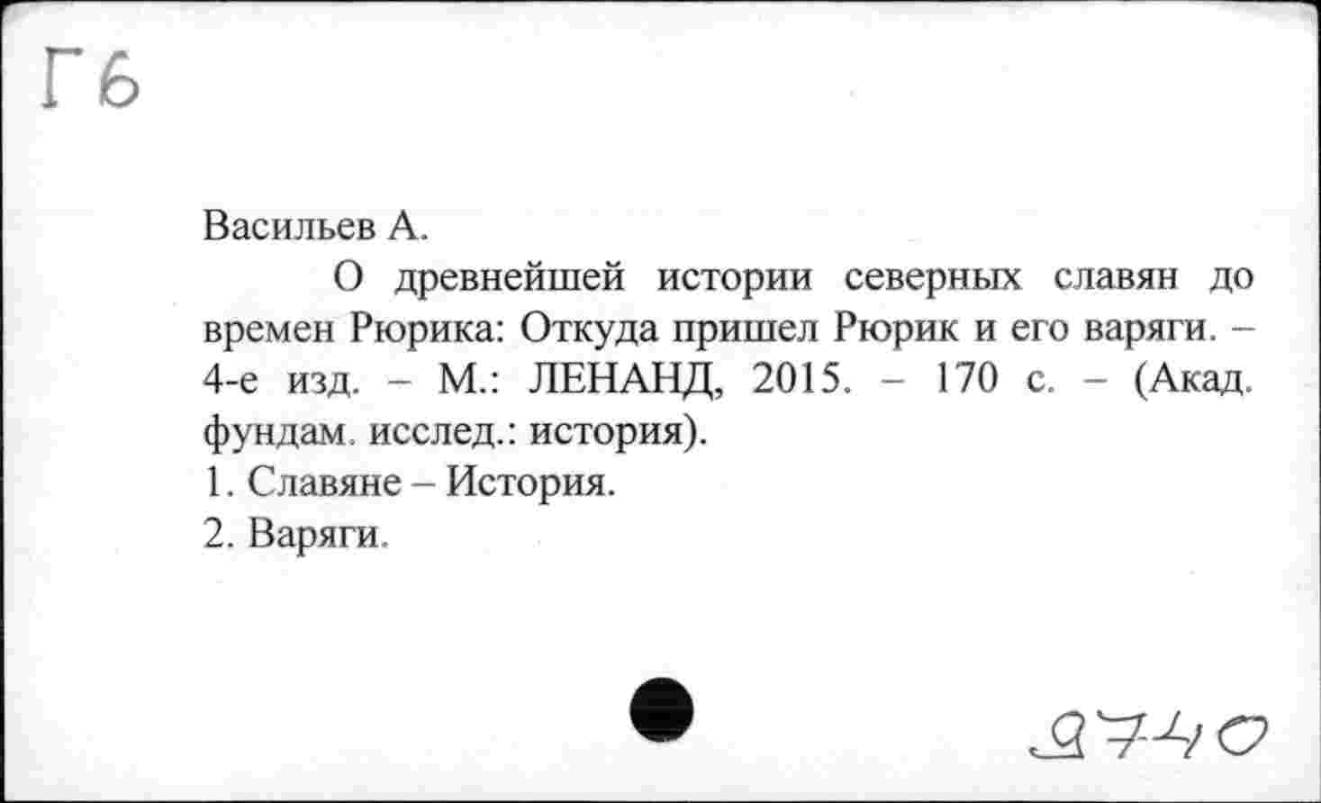 ﻿Васильев А.
О древнейшей истории северных славян до времен Рюрика: Откуда пришел Рюрик и его варяги. -4-е изд. - М.: ЛЕНАНД, 2015. - 170 с. - (Акад, фундам. исслед.: история).
1.	Славяне - История.
2.	Варяги.
